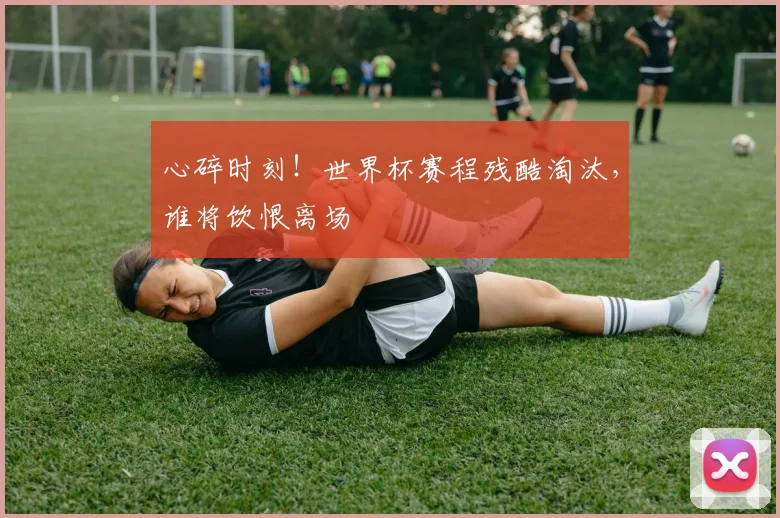 心碎时刻！世界杯赛程残酷淘汰，谁将饮恨离场